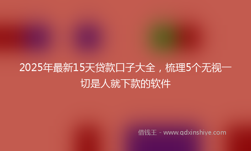 2025年最新15天贷款口子大全，梳理5个无视一切是人就下款的软件