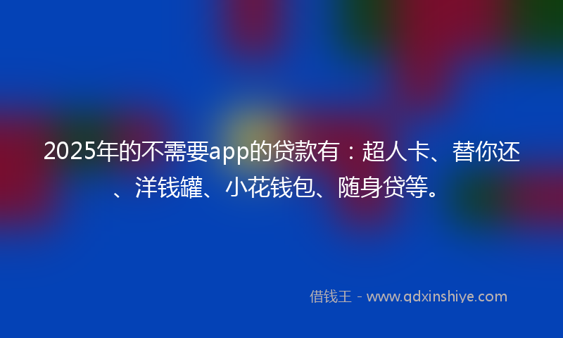 2025年的不需要app的贷款有：超人卡、替你还、洋钱罐、小花钱包、随身贷等。