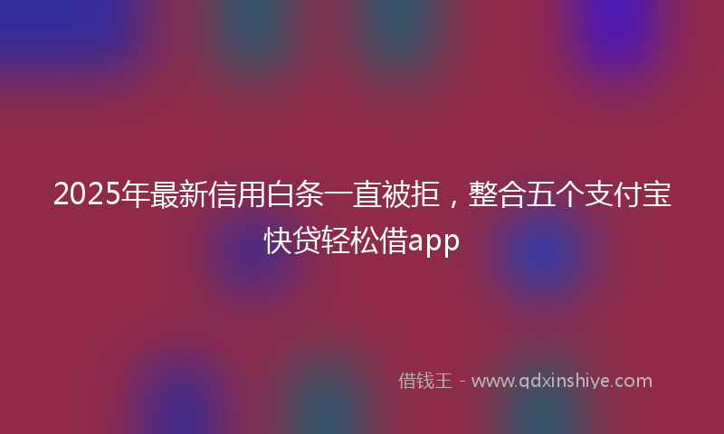 2025年最新信用白条一直被拒，整合五个支付宝快贷轻松借app