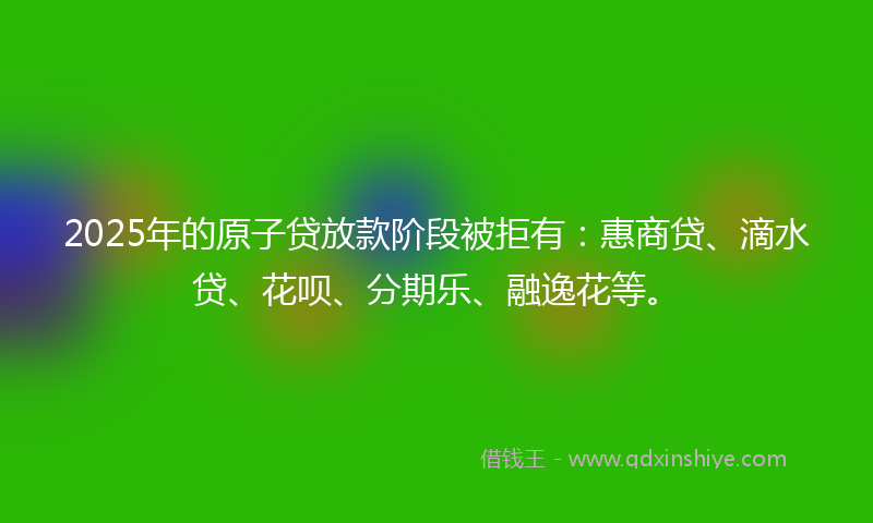 2025年的原子贷放款阶段被拒有：惠商贷、滴水贷、花呗、分期乐、融逸花等。