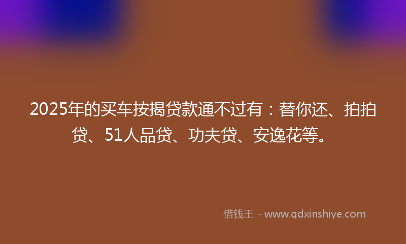 2025年的买车按揭贷款通不过有：替你还、拍拍贷、51人品贷、功夫贷、安逸花等。