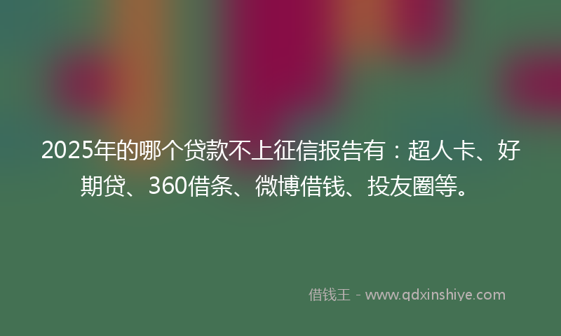 2025年的哪个贷款不上征信报告有：超人卡、好期贷、360借条、微博借钱、投友圈等。