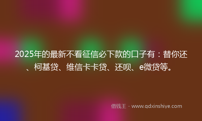 2025年的最新不看征信必下款的口子有：替你还、柯基贷、维信卡卡贷、还呗、e微贷等。