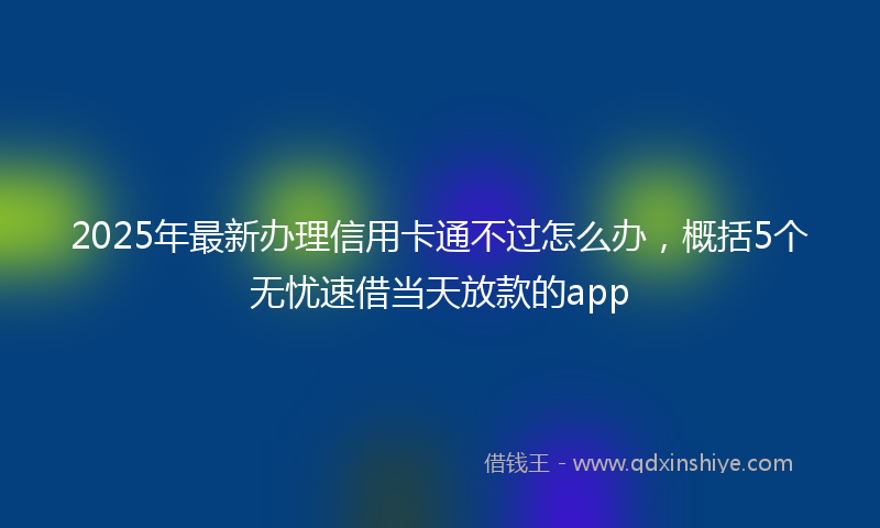 2025年最新办理信用卡通不过怎么办，概括5个无忧速借当天放款的app