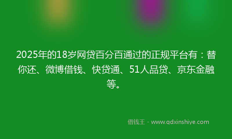 2025年的18岁网贷百分百通过的正规平台有：替你还、微博借钱、快贷通、51人品贷、京东金融等。