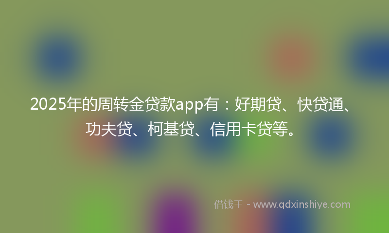 2025年的周转金贷款app有：好期贷、快贷通、功夫贷、柯基贷、信用卡贷等。