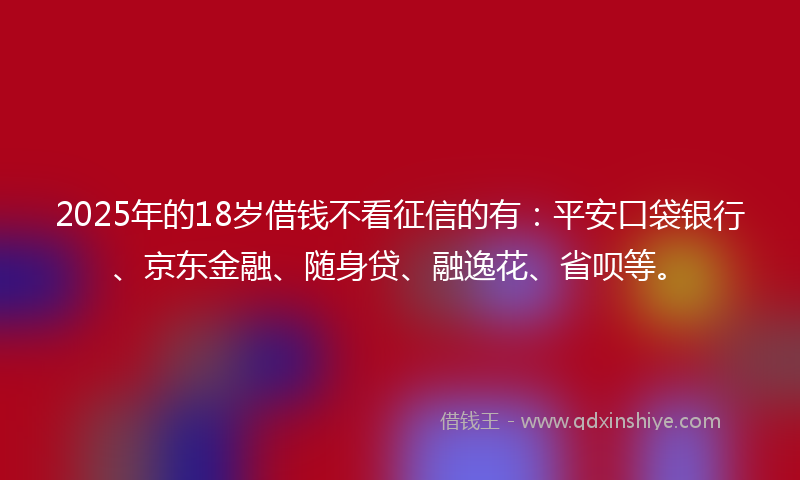 2025年的18岁借钱不看征信的有：平安口袋银行、京东金融、随身贷、融逸花、省呗等。