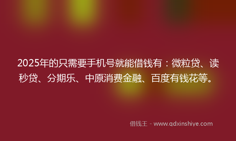 2025年的只需要手机号就能借钱有：微粒贷、读秒贷、分期乐、中原消费金融、百度有钱花等。