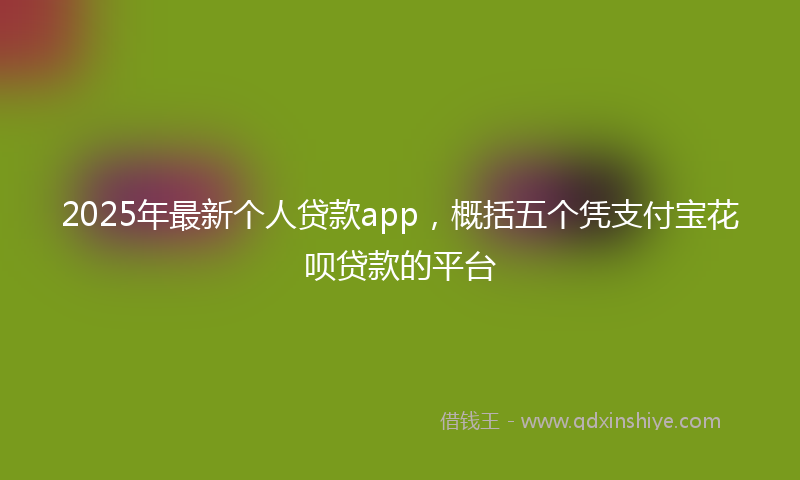 2025年最新个人贷款app，概括五个凭支付宝花呗贷款的平台