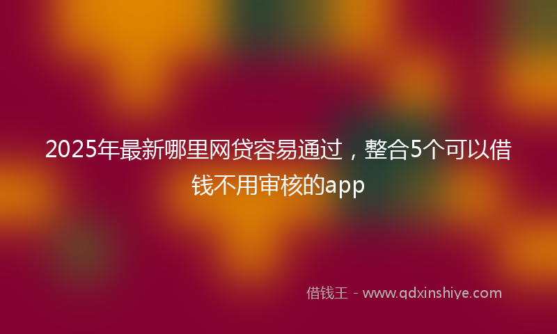 2025年最新哪里网贷容易通过，整合5个可以借钱不用审核的app