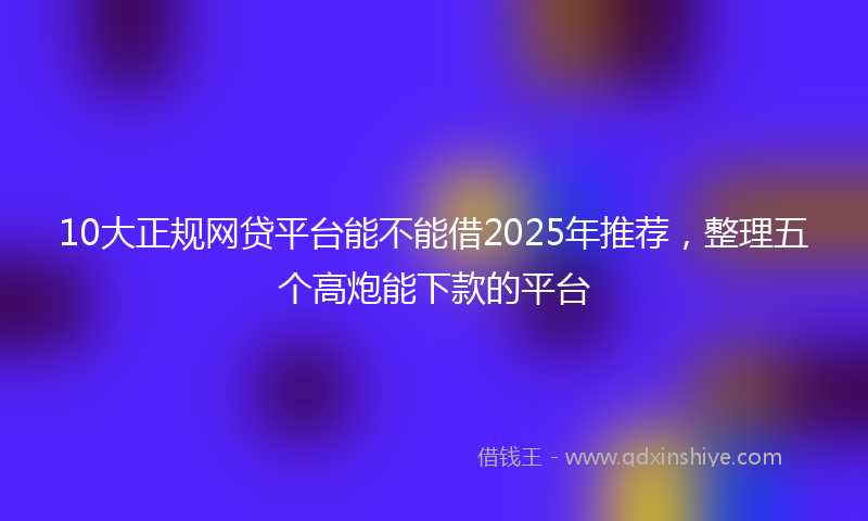 10大正规网贷平台能不能借2025年推荐，整理五个高炮能下款的平台