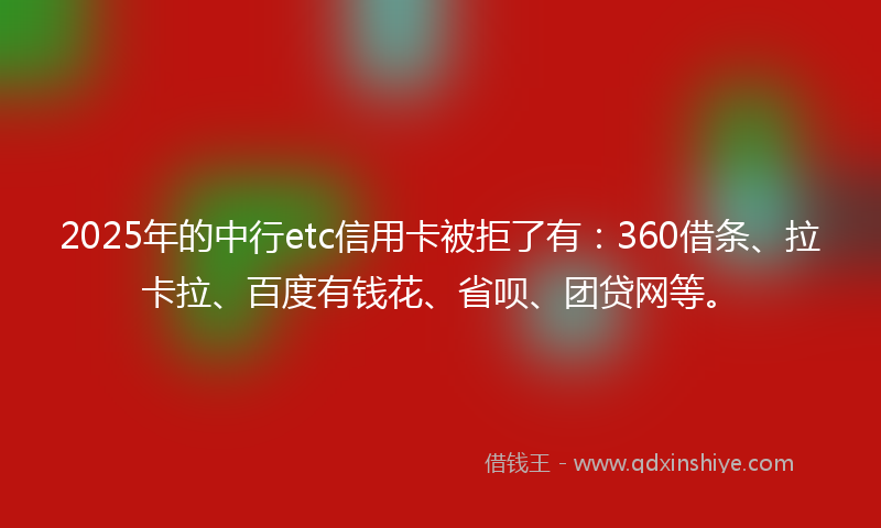 2025年的中行etc信用卡被拒了有：360借条、拉卡拉、百度有钱花、省呗、团贷网等。