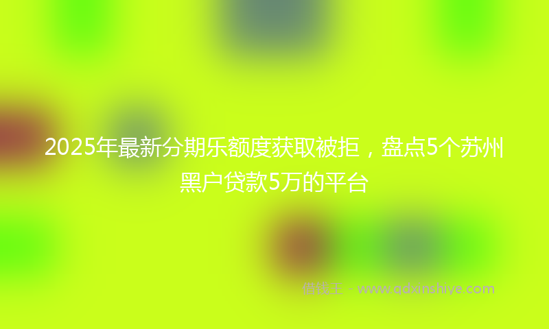 2025年最新分期乐额度获取被拒，盘点5个苏州黑户贷款5万的平台