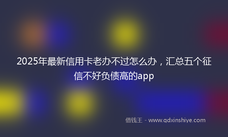2025年最新信用卡老办不过怎么办，汇总五个征信不好负债高的app