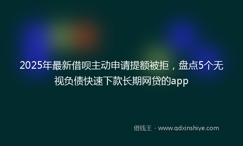 2025年最新借呗主动申请提额被拒，盘点5个无视负债快速下款长期网贷的app