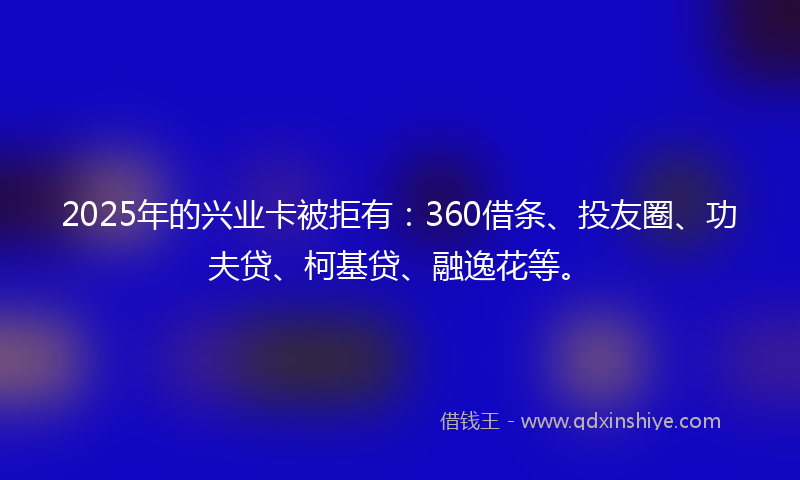 2025年的兴业卡被拒有：360借条、投友圈、功夫贷、柯基贷、融逸花等。