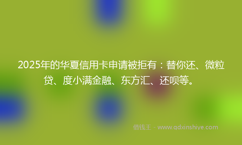 2025年的华夏信用卡申请被拒有：替你还、微粒贷、度小满金融、东方汇、还呗等。
