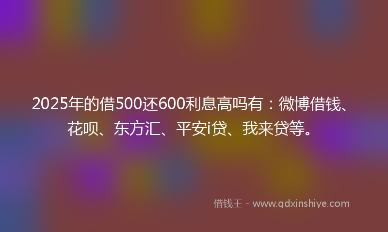 2025年的借500还600利息高吗有：微博借钱、花呗、东方汇、平安i贷、我来贷等。