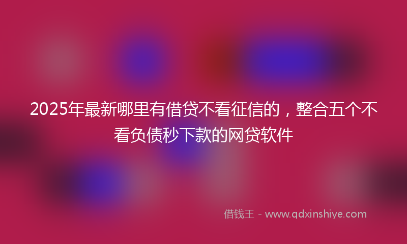 2025年最新哪里有借贷不看征信的，整合五个不看负债秒下款的网贷软件