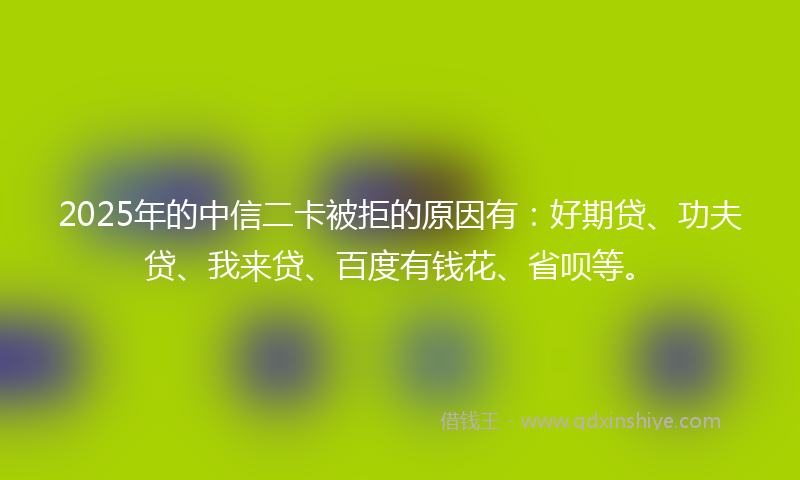 2025年的中信二卡被拒的原因有：好期贷、功夫贷、我来贷、百度有钱花、省呗等。
