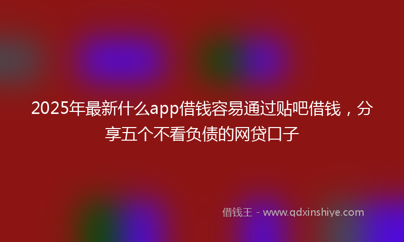 2025年最新什么app借钱容易通过贴吧借钱，分享五个不看负债的网贷口子