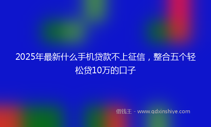 2025年最新什么手机贷款不上征信，整合五个轻松贷10万的口子