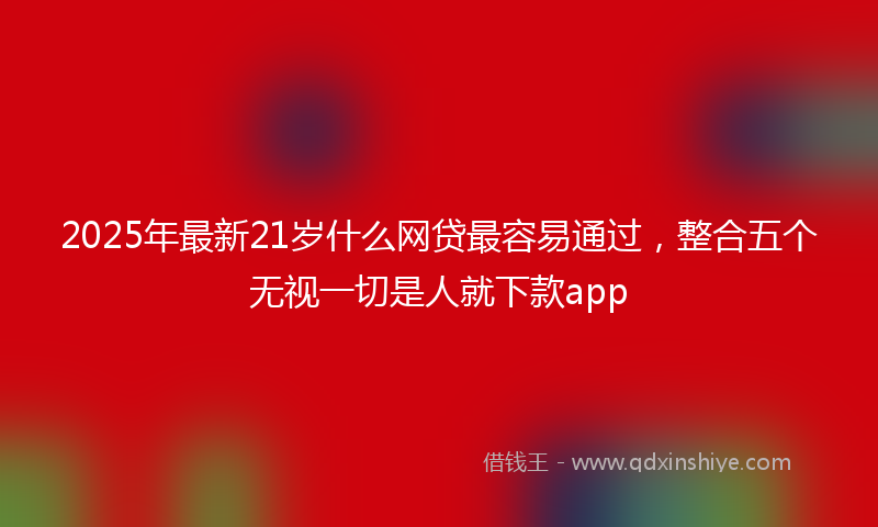 2025年最新21岁什么网贷最容易通过，整合五个无视一切是人就下款app