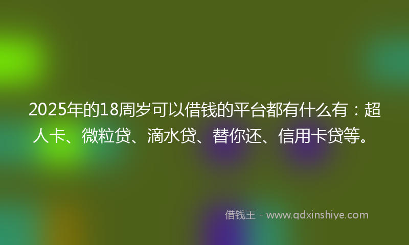 2025年的18周岁可以借钱的平台都有什么有：超人卡、微粒贷、滴水贷、替你还、信用卡贷等。