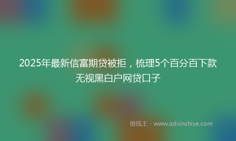 2025年最新信富期贷被拒，梳理5个百分百下款无视黑白户网贷口子