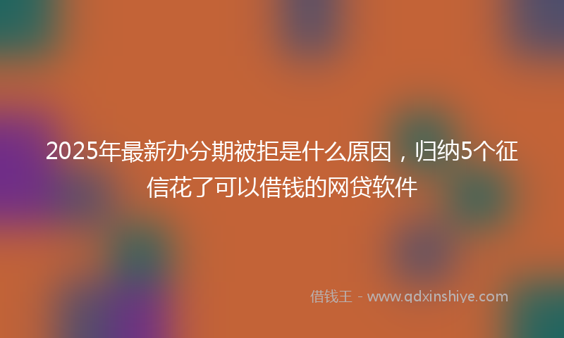 2025年最新办分期被拒是什么原因，归纳5个征信花了可以借钱的网贷软件