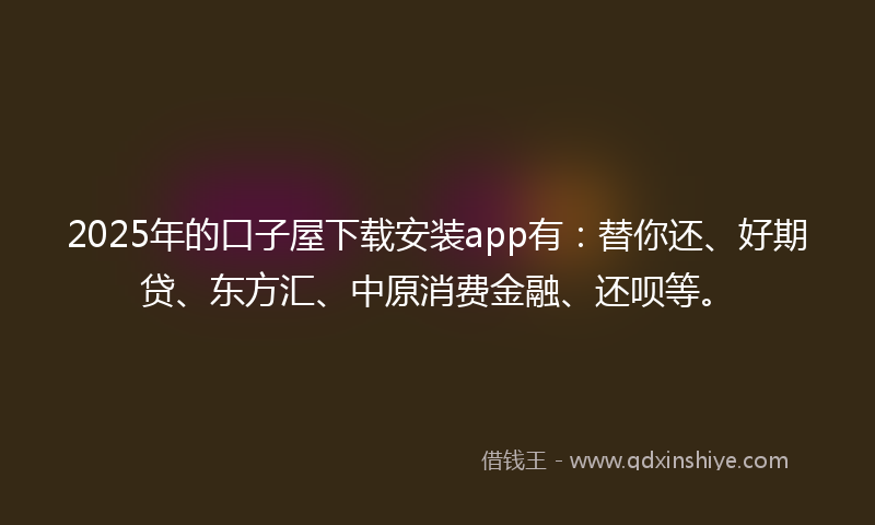 2025年的口子屋下载安装app有：替你还、好期贷、东方汇、中原消费金融、还呗等。