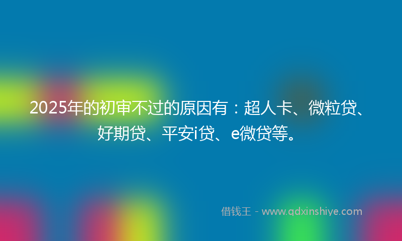 2025年的初审不过的原因有：超人卡、微粒贷、好期贷、平安i贷、e微贷等。