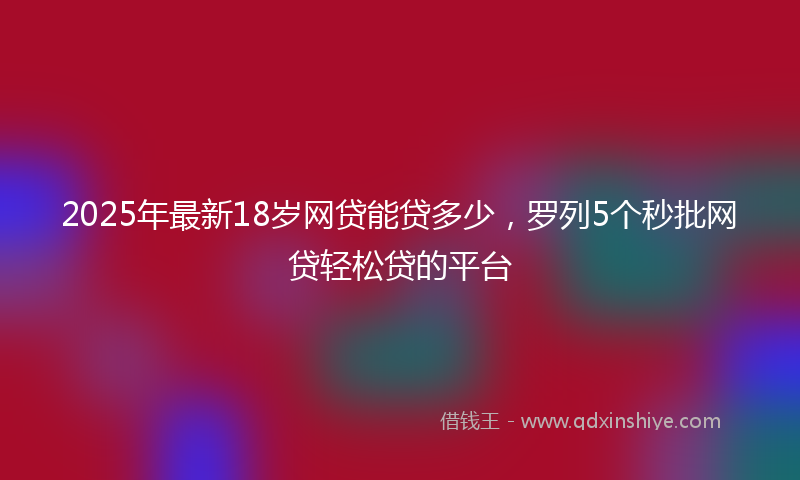 2025年最新18岁网贷能贷多少，罗列5个秒批网贷轻松贷的平台