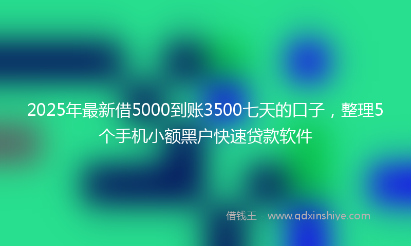 2025年最新借5000到账3500七天的口子，整理5个手机小额黑户快速贷款软件