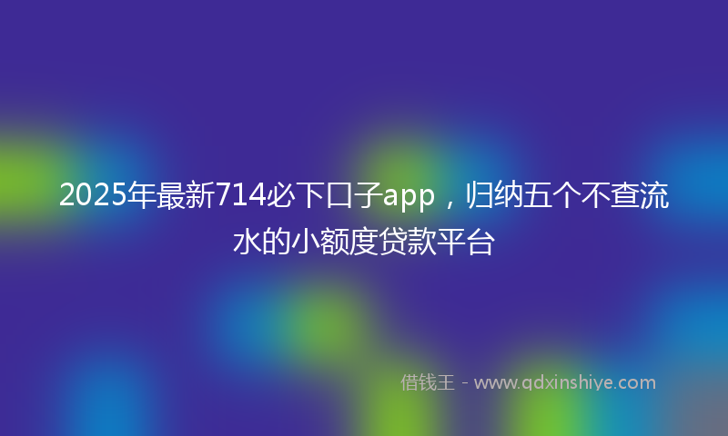 2025年最新714必下口子app，归纳五个不查流水的小额度贷款平台