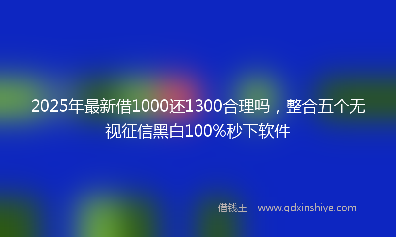 2025年最新借1000还1300合理吗，整合五个无视征信黑白100%秒下软件