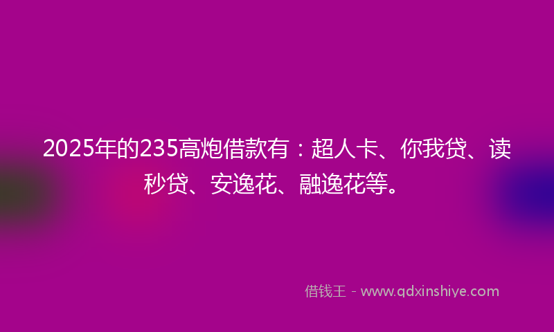 2025年的235高炮借款有：超人卡、你我贷、读秒贷、安逸花、融逸花等。