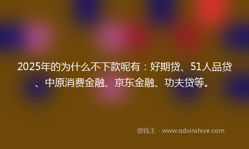 2025年的为什么不下款呢有：好期贷、51人品贷、中原消费金融、京东金融、功夫贷等。