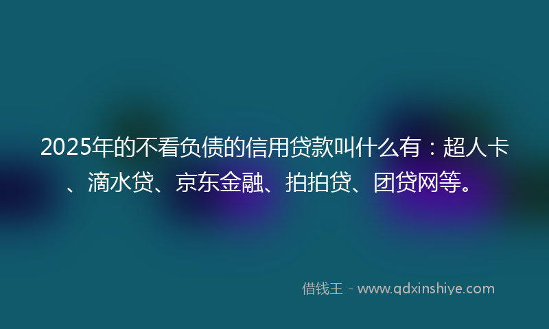 2025年的不看负债的信用贷款叫什么有：超人卡、滴水贷、京东金融、拍拍贷、团贷网等。