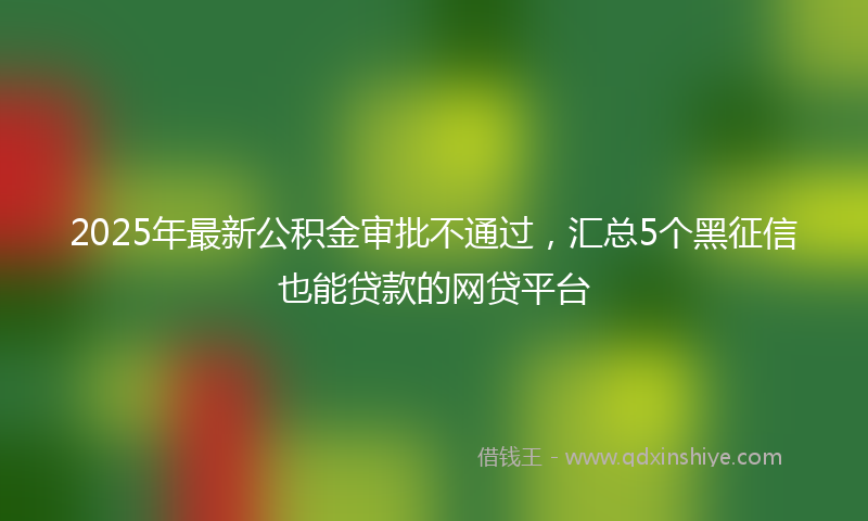 2025年最新公积金审批不通过，汇总5个黑征信也能贷款的网贷平台