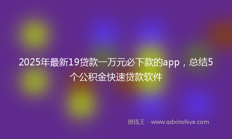 2025年最新19贷款一万元必下款的app，总结5个公积金快速贷款软件
