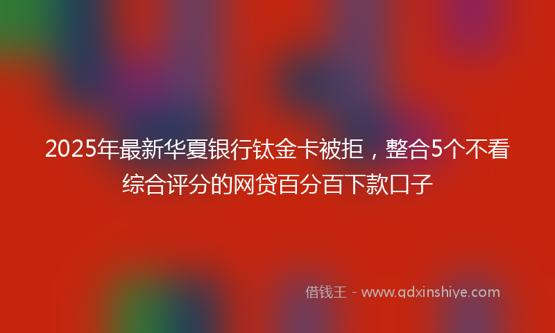 2025年最新华夏银行钛金卡被拒，整合5个不看综合评分的网贷百分百下款口子