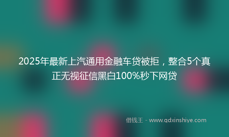 2025年最新上汽通用金融车贷被拒，整合5个真正无视征信黑白100%秒下网贷