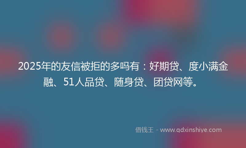 2025年的友信被拒的多吗有：好期贷、度小满金融、51人品贷、随身贷、团贷网等。