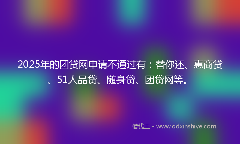 2025年的团贷网申请不通过有：替你还、惠商贷、51人品贷、随身贷、团贷网等。