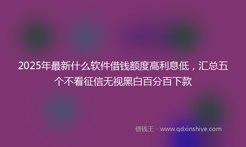 2025年最新什么软件借钱额度高利息低，汇总五个不看征信无视黑白百分百下款