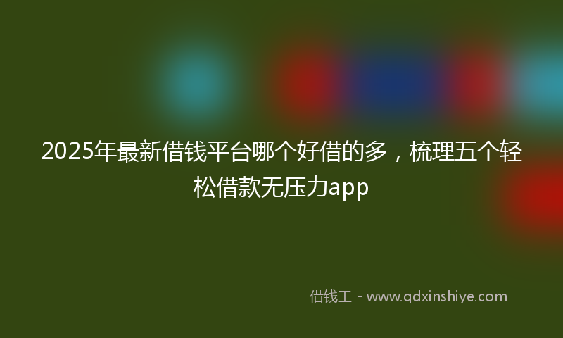 2025年最新借钱平台哪个好借的多，梳理五个轻松借款无压力app