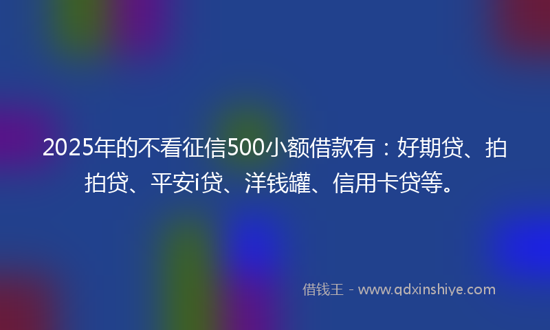 2025年的不看征信500小额借款有：好期贷、拍拍贷、平安i贷、洋钱罐、信用卡贷等。