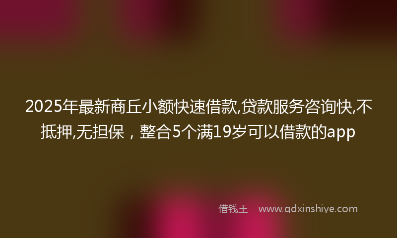 2025年最新商丘小额快速借款,贷款服务咨询快,不抵押,无担保，整合5个满19岁可以借款的app