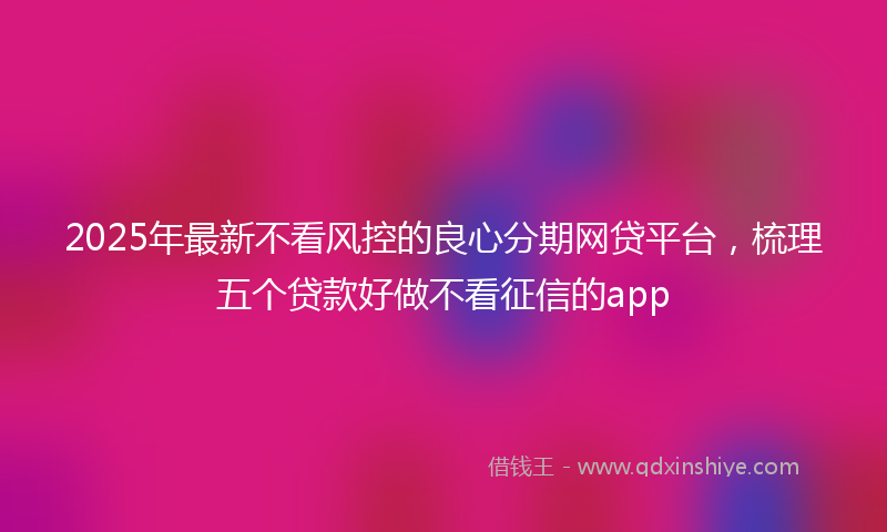 2025年最新不看风控的良心分期网贷平台，梳理五个贷款好做不看征信的app
